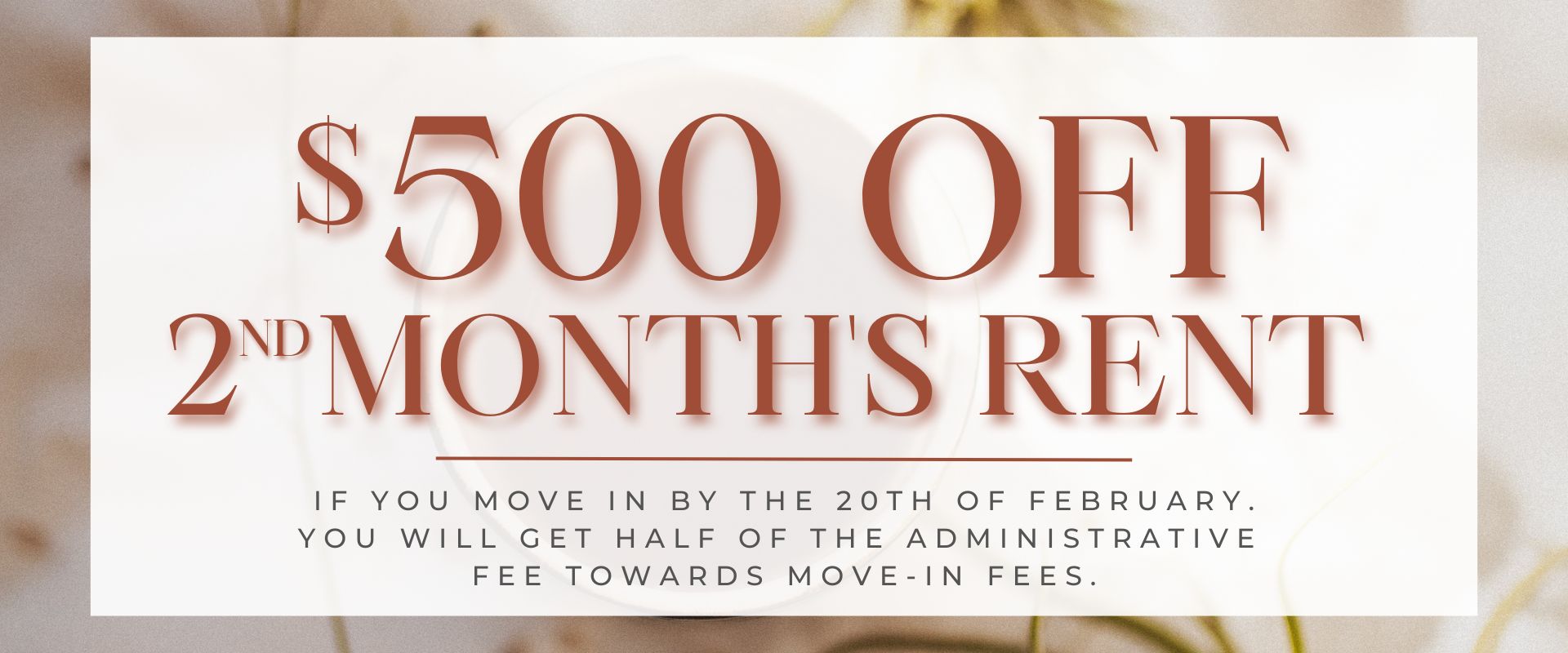 $500.00 off 2nd month's rent if you move in by the 20th of February. Also, you will get half of the administrative fee towards move-in fees.